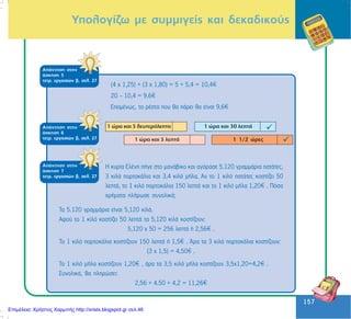 157
157
ÁðÜíôçóç óôçí
Üóêçóç 5
ôåôñ. åñãáóéþí â, óåë. 27
ÁðÜíôçóç óôçí
Üóêçóç 6
ôåôñ. åñãáóéþí â, óåë. 27
Õðïëïãßæù ìå óõììéãåßò êáé äåêáäéêïýò
(4 ÷ 1,25) + (3 ÷ 1,80) = 5 + 5,4 = 10,4
20 - 10,4 = 9,6
ÅðïìÝíùò, ôá ñÝóôá ðïõ èá ðÜñåé èá åßíáé 9,6
ÁðÜíôçóç óôçí
Üóêçóç 7
ôåôñ. åñãáóéþí â, óåë. 27
Ç êõñßá ÅëÝíç ðÞãå óôï ìáíÜâéêï êáé áãüñáóå 5.120 ãñáììÜñéá ðáôÜôåò,
3 êéëÜ ðïñôïêÜëéá êáé 3,4 êéëÜ ìÞëá. Áí ôï 1 êéëü ðáôÜôåò êïóôßæåé 50
ëåðôÜ, ôï 1 êéëü ðïñôïêÜëéá 150 ëåðôÜ êáé ôï 1 êéëü ìÞëá 1,20 . Ðüóá
÷ñÞìáôá ðëÞñùóå óõíïëéêÜ;
Ôá 5.120 ãñáììÜñéá åßíáé 5,120 êéëÜ.
Áöïý ôï 1 êéëü êïóôßæåé 50 ëåðôÜ ôá 5,120 êéëÜ êïóôßæïõí:
5,120 x 50 = 256 ëåðôÜ Þ 2,56 .
Ôï 1 êéëü ðïñôïêÜëéá êïóôßæïõí 150 ëåðôÜ Þ 1,5 . ¢ñá ôá 3 êéëÜ ðïñôïêÜëéá êïóôßæïõí:
(3 ÷ 1,5) = 4,50 .
Ôï 1 êéëü ìÞëá êïóôßæïõí 1,20 , Üñá ôá 3,5 êéëÜ ìÞëá êïóôßæïõí 3,5x1,20=4,2 .
ÓõíïëéêÜ, èá ðëçñþóåé:
2,56 + 4,50 + 4,2 = 11,26
Επιμέλεια: Χρήστος Χαρμπής http://xristx.blogspot.gr σελ.46
 