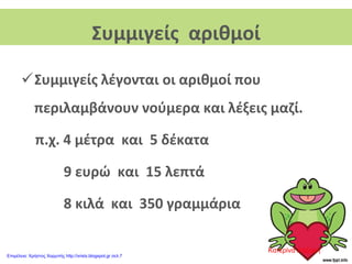 Συμμιγείς αριθμοί
Συμμιγείς λέγονται οι αριθμοί που
περιλαμβάνουν νούμερα και λέξεις μαζί.
π.χ. 4 μέτρα και 5 δέκατα
9 ευρώ και 15 λεπτά
8 κιλά και 350 γραμμάρια
Κατερίνα Λάζαρη
Επιμέλεια: Χρήστος Χαρμπής http://xristx.blogspot.gr σελ.7
 