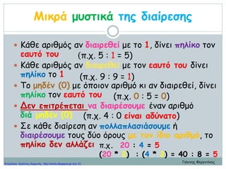 Μικρά μυστικά της διαίρεσης
 Κάθε αριθμός αν διαιρεθεί με το 1, δίνει πηλίκο τον
εαυτό του
 Κάθε αριθμός αν διαιρεθεί με τον εαυτό του δίνει
πηλίκο το 1
 Το μηδέν (0) με όποιον αριθμό κι αν διαιρεθεί, δίνει
πηλίκο τον εαυτό του
 Δεν επιτρέπεται να διαιρέσουμε έναν αριθμό
διά μηδέν (0)
 Σε κάθε διαίρεση αν πολλαπλασιάσουμε ή
διαιρέσουμε τους δύο όρους με τον ίδιο αριθμό, το
πηλίκο δεν αλλάζει
(π.χ. 5 : 1 = 5)
(π.χ. 9 : 9 = 1)
(π.χ. 0 : 5 = 0)
(π.χ. 4 : 0 είναι αδύνατο)
π.χ. 20 : 4 = 5
(20 * 2) : (4 * 2) = 40 : 8 = 5
Γιάννης ΦερεντίνοςΕπιμέλεια: Χρήστος Χαρμπής http://xristx.blogspot.gr σελ.10
 