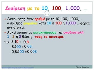 Διαίρεση με το 10, 100, 1.000, …
 Διαιρώντας έναν αριθμό με το 10, 100, 1.000,…
ο αριθμός μικραίνει κατά 10 ή 100 ή 1.000 … φορές
αντίστοιχα.
 Αρκεί λοιπόν να μετακινήσουμε την υποδιαστολή
1, 2 ή 3 θέσεις προς τα αριστερά.
π.χ. 8:10 =
8:100 =
0,8:100 =
0,8
0,08
0,008
Γιάννης ΦερεντίνοςΕπιμέλεια: Χρήστος Χαρμπής http://xristx.blogspot.gr σελ.11
 