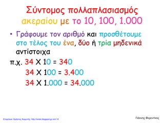 Σύντομος πολλαπλασιασμός
ακεραίου με το 10, 100, 1.000
• Γράφουμε τον αριθμό και προσθέτουμε
στο τέλος του ένα, δύο ή τρία μηδενικά
αντίστοιχα
π.χ. 34 Χ 10 = 340
34 Χ 100 = 3.400
34 Χ 1.000 = 34.000
Γιάννης ΦερεντίνοςΕπιμέλεια: Χρήστος Χαρμπής http://xristx.blogspot.gr σελ.14
 
