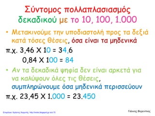 Σύντομος πολλαπλασιασμός
δεκαδικού με το 10, 100, 1.000
• Μετακινούμε την υποδιαστολή προς τα δεξιά
κατά τόσες θέσεις, όσα είναι τα μηδενικά
π.χ. 3,46 Χ 10 = 34,6
0,84 Χ 100 = 84
• Αν τα δεκαδικά ψηφία δεν είναι αρκετά για
να καλύψουν όλες τις θέσεις,
συμπληρώνουμε όσα μηδενικά περισσεύουν
π.χ. 23,45 Χ 1.000 = 23.450
Γιάννης ΦερεντίνοςΕπιμέλεια: Χρήστος Χαρμπής http://xristx.blogspot.gr σελ.15
 