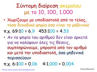 Σύντομη διαίρεση ακεραίου
με το 10, 100, 1.000
• Χωρίζουμε με υποδιαστολή από το τέλος,
τόσα δεκαδικά ψηφία όσα είναι τα μηδενικά
π.χ. 69:10 = 6,9 453:100 = 4,53
• Αν τα ψηφία του αριθμού δεν είναι αρκετά
για να καλύψουν όλες τις θέσεις,
συμπληρώνουμε, μπροστά από τον αριθμό
και μετά την υποδιαστολή, όσα μηδενικά
περισσεύουν
π.χ. 6:100 = 0,06 4:1.000 = 0,004
Γιάννης ΦερεντίνοςΕπιμέλεια: Χρήστος Χαρμπής http://xristx.blogspot.gr σελ.16
 
