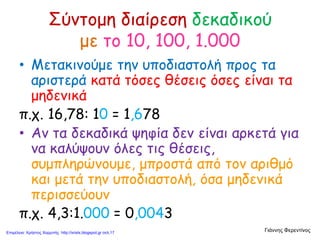 Σύντομη διαίρεση δεκαδικού
με το 10, 100, 1.000
• Μετακινούμε την υποδιαστολή προς τα
αριστερά κατά τόσες θέσεις όσες είναι τα
μηδενικά
π.χ. 16,78: 10 = 1,678
• Αν τα δεκαδικά ψηφία δεν είναι αρκετά για
να καλύψουν όλες τις θέσεις,
συμπληρώνουμε, μπροστά από τον αριθμό
και μετά την υποδιαστολή, όσα μηδενικά
περισσεύουν
π.χ. 4,3:1.000 = 0,0043
Γιάννης ΦερεντίνοςΕπιμέλεια: Χρήστος Χαρμπής http://xristx.blogspot.gr σελ.17
 