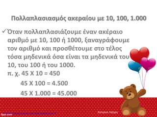 Πολλαπλασιασμός ακεραίου με 10, 100, 1.000
Όταν πολλαπλασιάζουμε έναν ακέραιο
αριθμό με 10, 100 ή 1000, ξαναγράφουμε
τον αριθμό και προσθέτουμε στο τέλος
τόσα μηδενικά όσα είναι τα μηδενικά του
10, του 100 ή του 1000.
π. χ. 45 Χ 10 = 450
45 Χ 100 = 4.500
45 Χ 1.000 = 45.000
Κατερίνα ΛάζαρηΕπιμέλεια: Χρήστος Χαρμπής http://xristx.blogspot.gr σελ.19
 