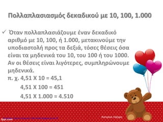 Πολλαπλασιασμός δεκαδικού με 10, 100, 1.000
 Όταν πολλαπλασιάζουμε έναν δεκαδικό
αριθμό με 10, 100, ή 1.000, μετακινούμε την
υποδιαστολή προς τα δεξιά, τόσες θέσεις όσα
είναι τα μηδενικά του 10, του 100 ή του 1000.
Αν οι θέσεις είναι λιγότερες, συμπληρώνουμε
μηδενικά.
π. χ. 4,51 Χ 10 = 45,1
4,51 Χ 100 = 451
4,51 Χ 1.000 = 4.510
Κατερίνα ΛάζαρηΕπιμέλεια: Χρήστος Χαρμπής http://xristx.blogspot.gr σελ.20
 