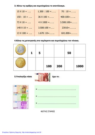xristx.blogspot.gr Χρήστος Χαρµπής
3. Κάνω τις πράξεις και συµπληρώνω το αποτέλεσµα.
4.Κάνω τις µετατροπές στα νοµίσµατα και συµπληρώνω τον πίνακα.
1 5 50
100 200 1000
έχει το ::::5.Υπολογίζω πόσα
ΦΩΤΗΣ ΣΤΑΜΟΣ
15 Χ 10 = ….. 1.300 : 100 =……. 70 : 10 =……..
150 : 10 = ….. 36 Χ 100 =……. 400:100=……..
73 Χ 10 = ….. 4 Χ 1000 =……. 3.500:100=………
148 Χ 10 = ….. 3.500:100 =…… 23X10=……….
13 Χ 100 = ….. 1.670 :10=…….. 6X1.000=……….
……………………………………………………………….
……………………………………………………………….
……………………………………………………………….
Επιμέλεια: Χρήστος Χαρμπής http://xristx.blogspot.gr σελ.32
 