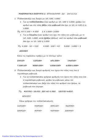 xristx.blogspot.gr Χρήστος Χαρμπής
ΜΑΘΗΜΑΤΙΚΑ ΕΝΟΤΗΤΑ 2 ΕΠΑΝΑΛΗΨΗ ∆2΄ 23/11/12
1. Πολλαπλασιάζω και διαιρώ µε 10, 100, 1.000
• Για να πολλαπλασιάσω έναν αριθµό µε 10, 100 ή 1.000, γράφω τον
αριθµό και στο τέλος βάζω τόσα µηδενικά όσα έχει το 10, το 100 ή το
1.000
Πχ. 45 Χ 100 = 4.500 2 Χ 1.000= 2.000
• Για να διαιρέσω έναν αριθµό που έχει στο τέλος του µηδενικά, µε το
10, 100, 1.000, απλά βγάζω (σβήνω) από τον αριθµό τόσα µηδενικά
όσα έχει το 10, 100 ή 1.000
Πχ. 4.500 : 10 = 450 4.500 : 100 = 45 3.000 : 1.000 = 3
ΑΣΚΗΣΗ
Κάνω τις παρακάτω πράξεις µε το σύντοµο τρόπο
23Χ10= 12Χ100= 6Χ1.000= 146Χ10=
7.500:10= 3000:100= 6500:100= 6.000:1.000=
2. Πολλαπλασιάζω και διαιρώ αριθµούς που έχουν στο τέλος τους ένα ή
περισσότερα µηδενικά.
• Για να πολλαπλασιάσω γρήγορα αριθµούς που έχουν στο τέλος τους ένα
ή περισσότερα µηδενικά, κρύβω τα µηδενικά, κάνω τον
πολλαπλασιασµό και βάζω στο τέλος του αριθµού που βρήκα, τα
µηδενικά που έκρυψα.
Πχ. 400Χ30= 12.000 22Χ 60=1.320 120Χ50=6.000
ΑΣΚΗΣΗ
Κάνω γρήγορα του πολλαπλασιασµούς
16Χ100= 450Χ20= 50Χ120= 360Χ40=
200Χ20= 40Χ40= 42Χ400= 200Χ40=
Επιμέλεια: Χρήστος Χαρμπής http://xristx.blogspot.gr σελ.33
 