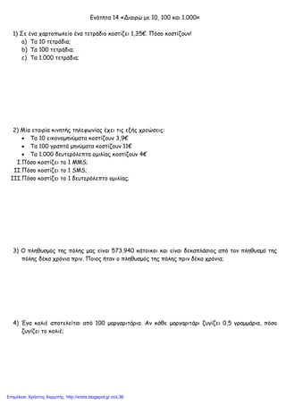 xristx.blogspot.gr Χρήστος Χαρµπής
Ενότητα 14 «Διαιρώ µε 10, 100 και 1.000»
1) Σε ένα χαρτοπωλείο ένα τετράδιο κοστίζει 1,35€. Πόσο κοστίζουν!
a) Τα 10 τετράδια;
b) Τα 100 τετράδια;
c) Τα 1.000 τετράδια;
2) Μία εταιρία κινητής τηλεφωνίας έχει τις εξής χρεώσεις:
• Τα 10 εικονοµηνύµατα κοστίζουν 3,9€
• Τα 100 γραπτά µηνύµατα κοστίζουν 11€
• Τα 1.000 δευτερόλεπτα οµιλίας κοστίζουν 4€
I.Πόσο κοστίζει το 1 MMS;
II.Πόσο κοστίζει το 1 SMS;
III.Πόσο κοστίζει το 1 δευτερόλεπτο οµιλίας;
3) Ο πληθυσµός της πόλης µας είναι 573.940 κάτοικοι και είναι δεκαπλάσιος από τον πληθυσµό της
πόλης δέκα χρόνια πριν. Ποιος ήταν ο πληθυσµός της πόλης πριν δέκα χρόνια;
4) Ένα κολιέ αποτελείται από 100 µαργαριτάρια. Αν κάθε µαργαριτάρι ζυγίζει 0,5 γραµµάρια, πόσο
ζυγίζει το κολιέ;
Επιμέλεια: Χρήστος Χαρμπής http://xristx.blogspot.gr σελ.36
 