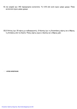 xristx.blogspot.gr Χρήστος Χαρµπής
9) ένα γκαράζ έχει 140 παρκαρισµένα αυτοκίνητα. Το 1/10 από αυτά έχουν µαύρο χρώµα. Πόσα
αυτοκίνητα έχουν µαύρο χρώµα;
10) Ο Ντίνος έχει 35 κάρτες µε ποδοσφαιριστές. Ο Κώστας έχει τις δεκαπλάσιες κάρτες και ο Μάριος
τις διπλάσιες από τον Κώστα. Πόσες κάρτες έχουν ο Κώστας και ο Μάριος µαζί;
ΑΓΙΟΣ ΑΠΟΣΤΟΛΟΣ
Επιμέλεια: Χρήστος Χαρμπής http://xristx.blogspot.gr σελ.38
 