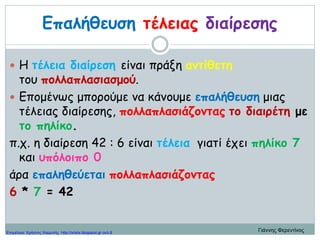 Επαλήθευση τέλειας διαίρεσης
 Η τέλεια διαίρεση είναι πράξη αντίθετη
του πολλαπλασιασμού.
 Επομένως μπορούμε να κάνουμε επαλήθευση μιας
τέλειας διαίρεσης, πολλαπλασιάζοντας το διαιρέτη με
το πηλίκο.
π.χ. η διαίρεση 42 : 6 είναι τέλεια γιατί έχει πηλίκο 7
και υπόλοιπο 0
άρα επαληθεύεται πολλαπλασιάζοντας
6 * 7 = 42
Γιάννης ΦερεντίνοςΕπιμέλεια: Χρήστος Χαρμπής http://xristx.blogspot.gr σελ.8
 
