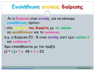 Επαλήθευση ατελούς διαίρεσης
Αν η διαίρεση είναι ατελής, για να κάνουμε
επαλήθευση, πρέπει:
στο γινόμενο του διαιρέτη με το πηλίκο
να προσθέσουμε και το υπόλοιπο.
π.χ. η διαίρεση 53 : 8 είναι ατελής γιατί έχει πηλίκο 6
και υπόλοιπο 5
Άρα επαληθεύεται με την πράξη
(8 * 6) = 48 + 5 = 53+ 5
Γιάννης ΦερεντίνοςΕπιμέλεια: Χρήστος Χαρμπής http://xristx.blogspot.gr σελ.9
 
