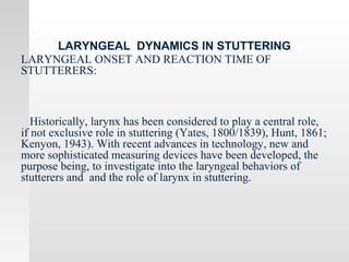LARYNGEAL DYNAMICS IN STUTTERING
LARYNGEAL ONSET AND REACTION TIME OF
STUTTERERS:
Historically, larynx has been considered to play a central role,
if not exclusive role in stuttering (Yates, 1800/1839), Hunt, 1861;
Kenyon, 1943). With recent advances in technology, new and
more sophisticated measuring devices have been developed, the
purpose being, to investigate into the laryngeal behaviors of
stutterers and and the role of larynx in stuttering.
 