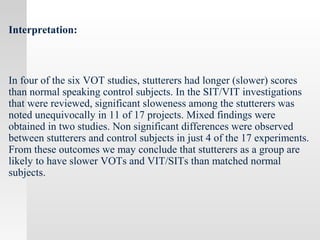 Interpretation:
In four of the six VOT studies, stutterers had longer (slower) scores
than normal speaking control subjects. In the SIT/VIT investigations
that were reviewed, significant sloweness among the stutterers was
noted unequivocally in 11 of 17 projects. Mixed findings were
obtained in two studies. Non significant differences were observed
between stutterers and control subjects in just 4 of the 17 experiments.
From these outcomes we may conclude that stutterers as a group are
likely to have slower VOTs and VIT/SITs than matched normal
subjects.
 