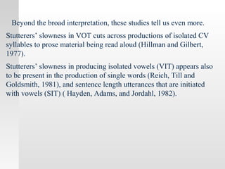 Beyond the broad interpretation, these studies tell us even more.
Stutterers’ slowness in VOT cuts across productions of isolated CV
syllables to prose material being read aloud (Hillman and Gilbert,
1977).
Stutterers’ slowness in producing isolated vowels (VIT) appears also
to be present in the production of single words (Reich, Till and
Goldsmith, 1981), and sentence length utterances that are initiated
with vowels (SIT) ( Hayden, Adams, and Jordahl, 1982).
 