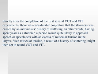Shortly after the completion of the first several VOT and VIT
experiments, there was considerable conjecture that the slowness was
caused by an individuals’ history of stuttering. In other words, having
spent years as a stutterer, a person would quite likely to approach
speech or speech-acts with an excess of muscular tension in the
larynx. Such muscular tension, a result of a history of stuttering, might
then act to retard VOT and VIT.
 