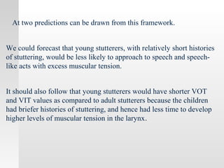 At two predictions can be drawn from this framework.
We could forecast that young stutterers, with relatively short histories
of stuttering, would be less likely to approach to speech and speech-
like acts with excess muscular tension.
It should also follow that young stutterers would have shorter VOT
and VIT values as compared to adult stutterers because the children
had briefer histories of stuttering, and hence had less time to develop
higher levels of muscular tension in the larynx.
 