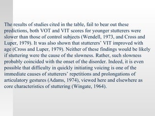 The results of studies cited in the table, fail to bear out these
predictions, both VOT and VIT scores for younger stutterers were
slower than those of control subjects (Wendell, 1973, and Cross and
Luper, 1979). It was also shown that stutterers’ VIT improved with
age (Cross and Luper, 1979). Neither of these findings would be likely
if stuttering were the cause of the slowness. Rather, such slowness
probably coincided with the onset of the disorder. Indeed, it is even
possible that difficulty in quickly initiating voicing is one of the
immediate causes of stutterers’ repetitions and prolongations of
articulatory gestures (Adams, 1974), viewed here and elsewhere as
core characteristics of stuttering (Wingate, 1964).
 