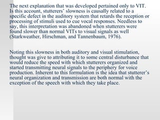 The next explanation that was developed pertained only to VIT.
Is this account, stutterers’ slowness is causally related to a
specific defect in the auditory system that retards the reception or
processing of stimuli used to cue vocal responses. Needless to
say, this interpretation was abandoned when stutterers were
found slower than normal VITs to visual signals as well
(Starkweather, Hirschman, and Tannenbaum, 1976).
Noting this slowness in both auditory and visual stimulation,
thought was give to attributing it to some central disturbance that
would reduce the speed with which stutterers organized and
started transmitting neural signals to the periphery for voice
production. Inherent to this formulation is the idea that stutterer’s
neural organization and transmission are both normal with the
exception of the speech with which they take place.
 
