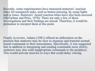 Recently, some experimenters have measured stutterers’ reaction
times for nonspeech tasks, such as button pressing, by using lights
and/or tones. Stutterers’ neural reaction times have also been assessed
(McFarlane and Prins, 1978). There are only a few of these
investigations and their findings are mixed. Therefore, it would be
premature to interpret them at this point.
Finally in review, Adams (1981) offered an elaboration on the
position that stutterers may be slow to organize and transmit normal
neural commands to their musculature. Specifically, it was suggested
that in addition to integrating and sending commands more slowly,
stutterers may also send inappropriate commands to the periphery.
This would activate muscles in ways that could delay voicing.
 