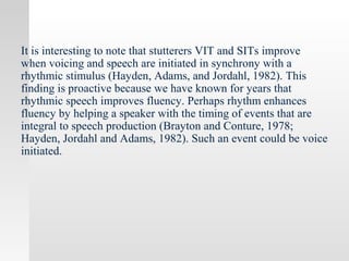 It is interesting to note that stutterers VIT and SITs improve
when voicing and speech are initiated in synchrony with a
rhythmic stimulus (Hayden, Adams, and Jordahl, 1982). This
finding is proactive because we have known for years that
rhythmic speech improves fluency. Perhaps rhythm enhances
fluency by helping a speaker with the timing of events that are
integral to speech production (Brayton and Conture, 1978;
Hayden, Jordahl and Adams, 1982). Such an event could be voice
initiated.
 