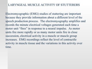 LARYNGEAL MUSCLE ACTIVITY OF STUTTERERS
Electromyographic (EMG) studies of stuttering are important
because they provide information about a different level of the
speech production process. The electromyography amplifies and
records the minute electrical voltages generated each time a
motor unit “fires” in response to a neural impulse. As motor
units fire more rapidly or as many motor units fire in close
succession, electrical activity in a muscle or muscle group
increases. EMG recordings reflect the level of contractile
activity in muscle tissue and the variations in this activity over
time.
 