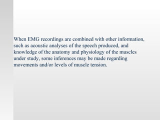 When EMG recordings are combined with other information,
such as acoustic analyses of the speech produced, and
knowledge of the anatomy and physiology of the muscles
under study, some inferences may be made regarding
movements and/or levels of muscle tension.
 