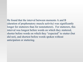 He found that the interval between moments A and B
(duration of prephonatory muscle activity) was significantly
longer for stutterers than for nonstutterers. For stutterers, this
interval was longest before words on which they stuttered,
shorter before words on which they “expected” to stutter (but
did not), and shortest before words spoken without
anticipation or stuttering.
 