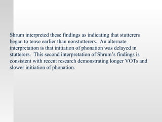 Shrum interpreted these findings as indicating that stutterers
began to tense earlier than nonstutterers. An alternate
interpretation is that initiation of phonation was delayed in
stutterers. This second interpretation of Shrum’s findings is
consistent with recent research demonstrating longer VOTs and
slower initiation of phonation.
 