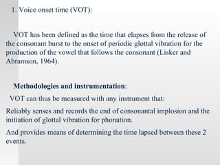 1. Voice onset time (VOT):
VOT has been defined as the time that elapses from the release of
the consonant burst to the onset of periodic glottal vibration for the
production of the vowel that follows the consonant (Lisker and
Abramson, 1964).
Methodologies and instrumentation:
VOT can thus be measured with any instrument that:
Reliably senses and records the end of consonantal implosion and the
initiation of glottal vibration for phonation.
And provides means of determining the time lapsed between these 2
events.
 