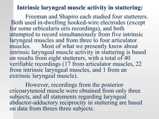 Intrinsic laryngeal muscle activity in stuttering:
Freeman and Shapiro each studied four stutterers.
Both used in-dwelling hooked-wire electrodes (except
for some orbicularis oris recordings), and both
attempted to record simultaneously from five intrinsic
laryngeal muscles and from three to four articulator
muscles. Most of what we presently know about
intrinsic laryngeal muscle activity in stuttering is based
on results from eight stutterers, with a total of 40
verifiable recordings (17 from articulator muscles, 22
from intrinsic laryngeal muscles, and 1 from an
extrinsic laryngeal muscle).
However, recordings from the posterior
cricoarytenoid muscle were obtained from only three
subjects, and all statements regarding laryngeal
abductor-adductory reciprocity in stuttering are based
on data from threes three subjects.
 