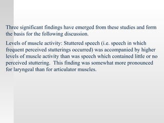 Three significant findings have emerged from these studies and form
the basis for the following discussion.
Levels of muscle activity: Stuttered speech (i.e. speech in which
frequent perceived stutterings occurred) was accompanied by higher
levels of muscle activity than was speech which contained little or no
perceived stuttering. This finding was somewhat more pronounced
for laryngeal than for articulator muscles.
 