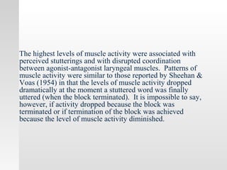 The highest levels of muscle activity were associated with
perceived stutterings and with disrupted coordination
between agonist-antagonist laryngeal muscles. Patterns of
muscle activity were similar to those reported by Sheehan &
Voas (1954) in that the levels of muscle activity dropped
dramatically at the moment a stuttered word was finally
uttered (when the block terminated). It is impossible to say,
however, if activity dropped because the block was
terminated or if termination of the block was achieved
because the level of muscle activity diminished.
 