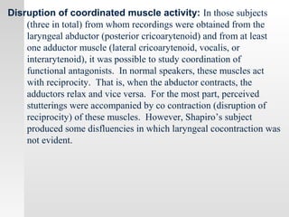 Disruption of coordinated muscle activity: In those subjects
(three in total) from whom recordings were obtained from the
laryngeal abductor (posterior cricoarytenoid) and from at least
one adductor muscle (lateral cricoarytenoid, vocalis, or
interarytenoid), it was possible to study coordination of
functional antagonists. In normal speakers, these muscles act
with reciprocity. That is, when the abductor contracts, the
adductors relax and vice versa. For the most part, perceived
stutterings were accompanied by co contraction (disruption of
reciprocity) of these muscles. However, Shapiro’s subject
produced some disfluencies in which laryngeal cocontraction was
not evident.
 