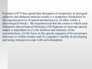 Freeman (1977) has agreed that disruption of reciprocity in laryngeal
adductor and abductor muscles results is a temporary breakdown in
the ongoing process of speech production (or, in other words, a
physiological block). She hypothesized that the extent to which such
disruption (physiological blocking) will fragment or interrupt speech
output is dependent on (1) the duration and intensity of the
cocontractions, (2) the locus in the speech sequence of its occurrence
(between or within words); and (3) a speaker’s facility in developing
and using strategies to cope with such disruption.
 