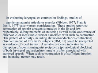 In evaluating laryngeal co contraction findings, studies of
agonist-antagonist articulator muscles (Fibiger, 1977; Platt &
Basili, 1973) also warrant consideration. These studies report co
contraction of agonist-antagonist muscles in the lip and jaw,
respectively, during moments of stuttering as well as the occurrence of
observable, or measurable, tremor associated with such co contraction.
The pattern of activity (including abductor-adductor co contraction)
observed in one of Freeman’s subjects (DM, F1) could be interpreted
as evidence of vocal tremor. Available evidence indicates that
disruption of agonist-antagonist reciprocity (physiological blocking)
of both laryngeal and articulator muscle is often associated with
stuttered speech. When such co contraction is of sufficient duration
and intensity, tremor may result.
 