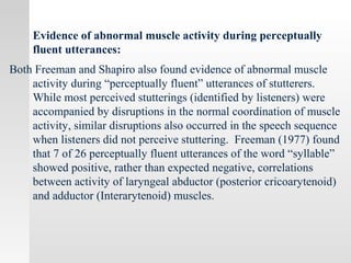 Evidence of abnormal muscle activity during perceptually
fluent utterances:
Both Freeman and Shapiro also found evidence of abnormal muscle
activity during “perceptually fluent” utterances of stutterers.
While most perceived stutterings (identified by listeners) were
accompanied by disruptions in the normal coordination of muscle
activity, similar disruptions also occurred in the speech sequence
when listeners did not perceive stuttering. Freeman (1977) found
that 7 of 26 perceptually fluent utterances of the word “syllable”
showed positive, rather than expected negative, correlations
between activity of laryngeal abductor (posterior cricoarytenoid)
and adductor (Interarytenoid) muscles.
 