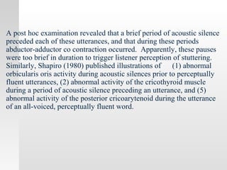 A post hoc examination revealed that a brief period of acoustic silence
preceded each of these utterances, and that during these periods
abductor-adductor co contraction occurred. Apparently, these pauses
were too brief in duration to trigger listener perception of stuttering.
Similarly, Shapiro (1980) published illustrations of (1) abnormal
orbicularis oris activity during acoustic silences prior to perceptually
fluent utterances, (2) abnormal activity of the cricothyroid muscle
during a period of acoustic silence preceding an utterance, and (5)
abnormal activity of the posterior cricoarytenoid during the utterance
of an all-voiced, perceptually fluent word.
 