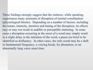 These findings strongly suggest that the stutterer, while speaking,
experiences many moments of disruption of normal coordination
(physiological blocks). Depending on a number of factors, including
the nature, intensity, duration and timing of the disruption, its effects
may or may not result in audible or perceptible stuttering. In some
cases a disruption occurring at the onset of a word may simply result
in a slight delay in the initiation of the word, a pause too brief to be
identified as disfluency. In other cases, the only result may be a shift
in fundamental frequency, a voicing break, fry phonation, or an
abnormally long voice onset time.
 
