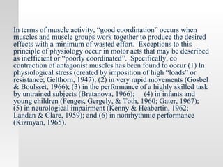 In terms of muscle activity, “good coordination” occurs when
muscles and muscle groups work together to produce the desired
effects with a minimum of wasted effort. Exceptions to this
principle of physiology occur in motor acts that may be described
as inefficient or “poorly coordinated”. Specifically, co
contraction of antagonist muscles has been found to occur (1) In
physiological stress (created by imposition of high “loads” or
resistance; Gelthorn, 1947); (2) in very rapid movements (Gosbel
& Boulsset, 1966); (3) in the performance of a highly skilled task
by untrained subjects (Bratanova, 1966); (4) in infants and
young children (Fenges, Gergely, & Toth, 1960; Gater, 1967);
(5) in neurological impairment (Kenny & Heabertin, 1962;
Landan & Clare, 1959); and (6) in nonrhythmic performance
(Kizmyan, 1965).
 