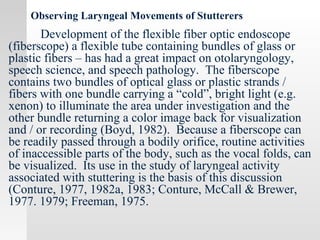 Observing Laryngeal Movements of Stutterers
Development of the flexible fiber optic endoscope
(fiberscope) a flexible tube containing bundles of glass or
plastic fibers – has had a great impact on otolaryngology,
speech science, and speech pathology. The fiberscope
contains two bundles of optical glass or plastic strands /
fibers with one bundle carrying a “cold”, bright light (e.g.
xenon) to illuminate the area under investigation and the
other bundle returning a color image back for visualization
and / or recording (Boyd, 1982). Because a fiberscope can
be readily passed through a bodily orifice, routine activities
of inaccessible parts of the body, such as the vocal folds, can
be visualized. Its use in the study of laryngeal activity
associated with stuttering is the basis of this discussion
(Conture, 1977, 1982a, 1983; Conture, McCall & Brewer,
1977. 1979; Freeman, 1975.
 