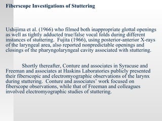 Fiberscope Investigations of Stuttering
Ushijima et al. (1966) who filmed both inappropriate glottal openings
as well as tightly adducted true/false vocal folds during different
instances of stuttering. Fujita (1966), using posterior-anterior X-rays
of the laryngeal area, also reported nonpredictable openings and
closings of the pharyngolaryngeal cavity associated with stuttering.
Shortly thereafter, Conture and associates in Syracuse and
Freeman and associates at Haskins Laboratories publicly presented
their fiberscopic and electromyographic observations of the larynx
during stuttering. Conture and associates’ work focused on
fiberscope observations, while that of Freeman and colleagues
involved electromyographic studies of stuttering.
 