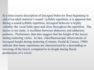In a time-course description of laryngeal behavior from beginning to
end of an adult stutterer’s sound / syllable repetition, it is apparent that
during a sound/syllable repetition, laryngeal behavior is highly
variable; the vocal folds open and close throughout the repetition. The
larynx is not static; it oscillates between abductory and adductory
postures. Preliminary data also suggest that the height of the larynx
during stuttering varies. In fact, videofluoroscopic observations of
laryngeal height during stuttering (Conture, Gould & Caruso, 1980)
indicate that many repetitions are characterized by a descending or
lowering of the larynx compared to its height during fluent
productions of a vowel.
 