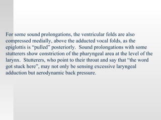 For some sound prolongations, the ventricular folds are also
compressed medially, above the adducted vocal folds, as the
epiglottis is “pulled” posteriorly. Sound prolongations with some
stutterers show constriction of the pharyngeal area at the level of the
larynx. Stutterers, who point to their throat and say that “the word
got stuck here”, may not only be sensing excessive laryngeal
adduction but aerodynamic back pressure.
 