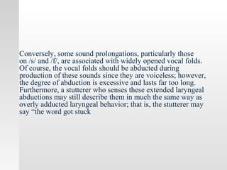 Conversely, some sound prolongations, particularly those
on /s/ and /f/, are associated with widely opened vocal folds.
Of course, the vocal folds should be abducted during
production of these sounds since they are voiceless; however,
the degree of abduction is excessive and lasts far too long.
Furthermore, a stutterer who senses these extended laryngeal
abductions may still describe them in much the same way as
overly adducted laryngeal behavior; that is, the stutterer may
say “the word got stuck
 