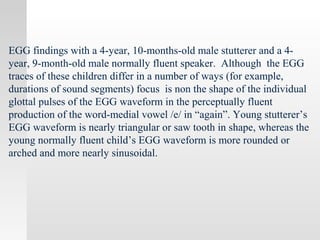 EGG findings with a 4-year, 10-months-old male stutterer and a 4-
year, 9-month-old male normally fluent speaker. Although the EGG
traces of these children differ in a number of ways (for example,
durations of sound segments) focus is non the shape of the individual
glottal pulses of the EGG waveform in the perceptually fluent
production of the word-medial vowel /e/ in “again”. Young stutterer’s
EGG waveform is nearly triangular or saw tooth in shape, whereas the
young normally fluent child’s EGG waveform is more rounded or
arched and more nearly sinusoidal.
 