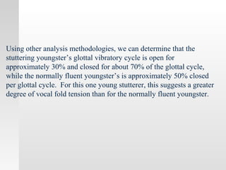 Using other analysis methodologies, we can determine that the
stuttering youngster’s glottal vibratory cycle is open for
approximately 30% and closed for about 70% of the glottal cycle,
while the normally fluent youngster’s is approximately 50% closed
per glottal cycle. For this one young stutterer, this suggests a greater
degree of vocal fold tension than for the normally fluent youngster.
 