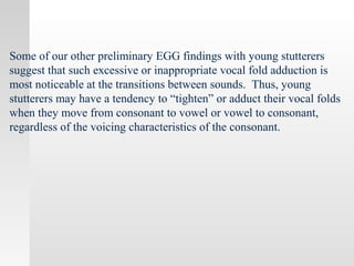 Some of our other preliminary EGG findings with young stutterers
suggest that such excessive or inappropriate vocal fold adduction is
most noticeable at the transitions between sounds. Thus, young
stutterers may have a tendency to “tighten” or adduct their vocal folds
when they move from consonant to vowel or vowel to consonant,
regardless of the voicing characteristics of the consonant.
 
