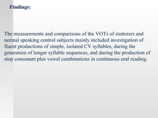 Findings:
The measurements and comparisons of the VOTs of stutterers and
normal speaking control subjects mainly included investigation of
fluent productions of simple, isolated CV syllables, during the
generation of longer syllable sequences, and during the production of
stop consonant plus vowel combinations in continuous oral reading.
 