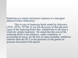 Stuttering as a learnt extricatory response to a laryngeal
abductor reflex (Schwartz):
This is core of stuttering block model by Schwartz
(1974, 1975a, 1975b). It was his discovery of that physical
cause of the stuttering block that enabled him to develop a
relatively simple treatment. He stated that the core of the
stuttering block is the tendency, under conditions of
psychological stress, for the loss of supra medullar, inhibition
controls upon the PCA in the presence of sub glottal air
pressure associated with speech.
 